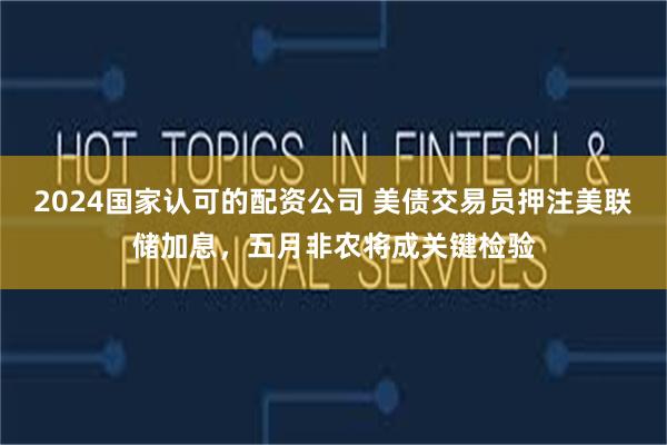2024国家认可的配资公司 美债交易员押注美联储加息，五月非农将成关键检验