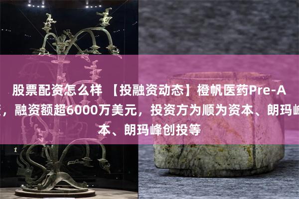 股票配资怎么样 【投融资动态】橙帆医药Pre-A+轮融资，融资额超6000万美元，投资方为顺为资本、朗玛峰创投等