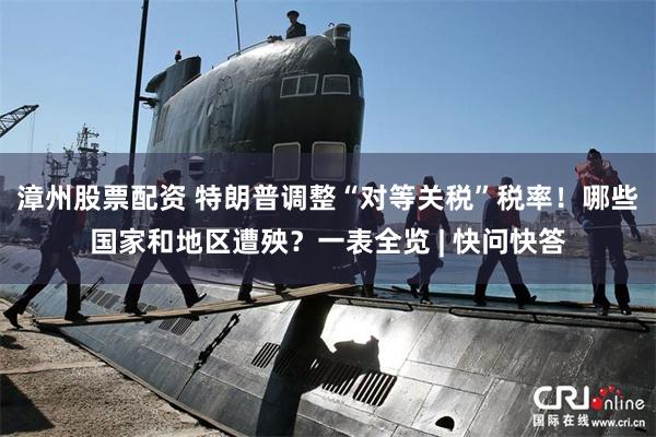 漳州股票配资 特朗普调整“对等关税”税率！哪些国家和地区遭殃？一表全览 | 快问快答