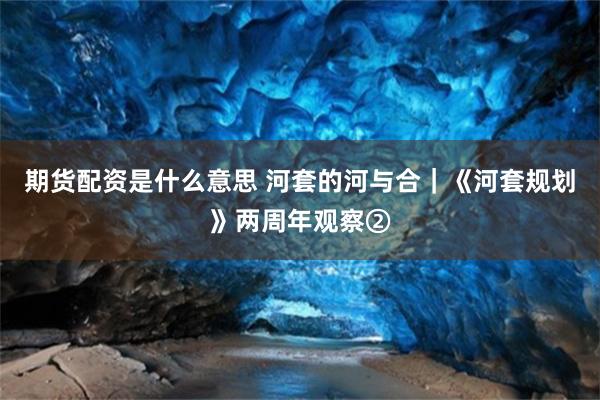 期货配资是什么意思 河套的河与合｜《河套规划》两周年观察②