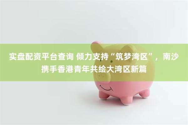 实盘配资平台查询 倾力支持“筑梦湾区”，南沙携手香港青年共绘大湾区新篇