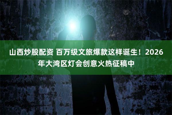 山西炒股配资 百万级文旅爆款这样诞生！2026年大湾区灯会创意火热征稿中