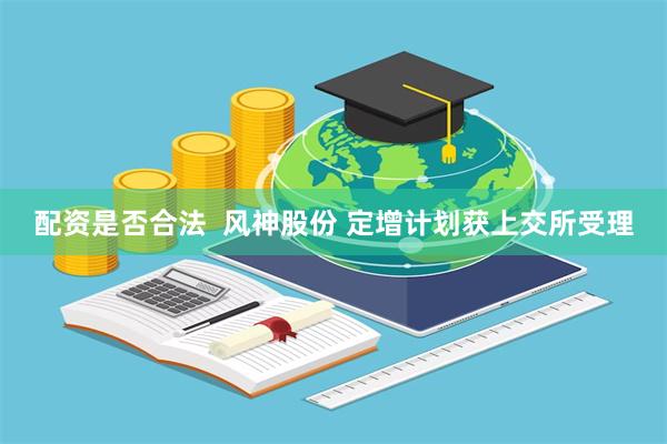 配资是否合法  风神股份 定增计划获上交所受理