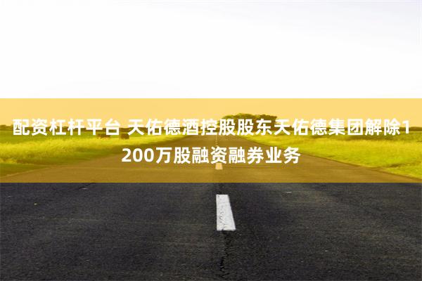配资杠杆平台 天佑德酒控股股东天佑德集团解除1200万股融资融券业务