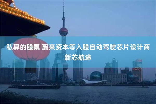 私募的股票 蔚来资本等入股自动驾驶芯片设计商新芯航途