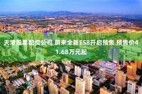 天津股票配资公司 蔚来全新ES8开启预售 预售价41.68万元起