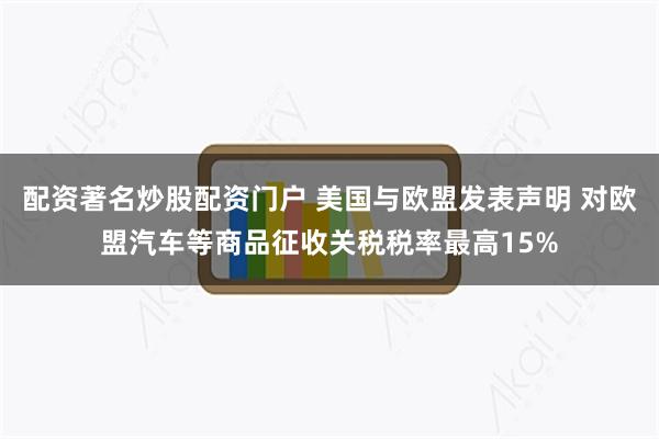 配资著名炒股配资门户 美国与欧盟发表声明 对欧盟汽车等商品征收关税税率最高15%