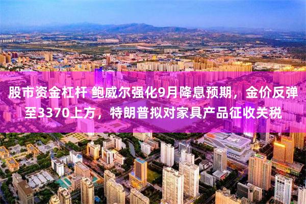 股市资金杠杆 鲍威尔强化9月降息预期，金价反弹至3370上方，特朗普拟对家具产品征收关税