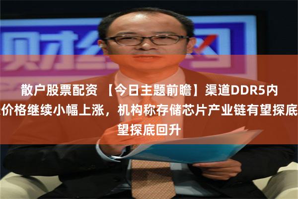 散户股票配资 【今日主题前瞻】渠道DDR5内存条价格继续小幅上涨，机构称存储芯片产业链有望探底回升