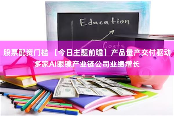 股票配资门槛 【今日主题前瞻】产品量产交付驱动多家AI眼镜产业链公司业绩增长