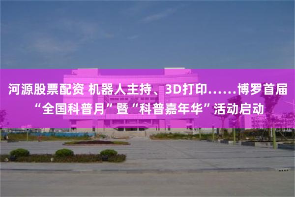 河源股票配资 机器人主持、3D打印……博罗首届“全国科普月”暨“科普嘉年华”活动启动