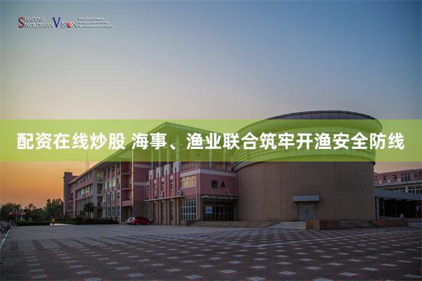 配资在线炒股 海事、渔业联合筑牢开渔安全防线