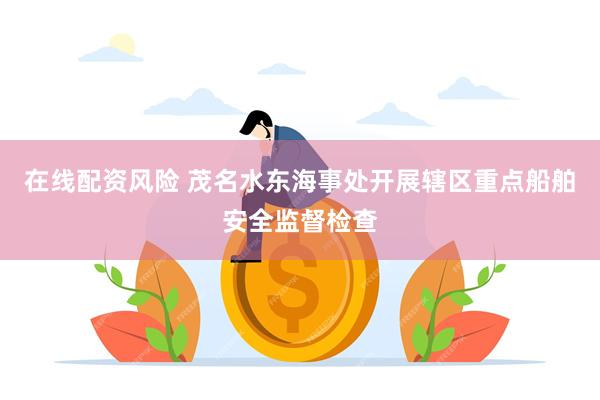 在线配资风险 茂名水东海事处开展辖区重点船舶安全监督检查