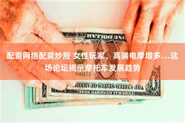 配资网络配资炒股 女性玩家、高端电摩增多…这场论坛揭示摩托车发展趋势