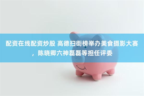 配资在线配资炒股 高德扫街榜举办美食摄影大赛，陈晓卿六神磊磊等担任评委