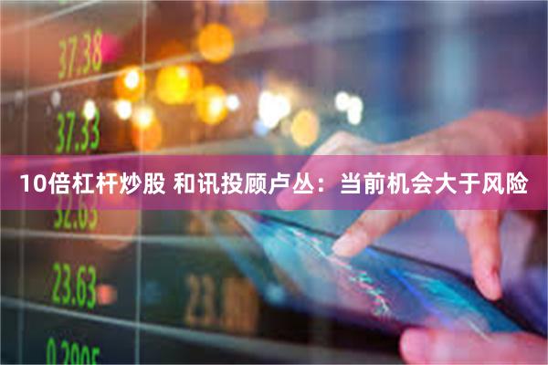 10倍杠杆炒股 和讯投顾卢丛：当前机会大于风险