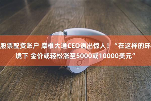 股票配资账户 摩根大通CEO语出惊人！“在这样的环境下 金价或轻松涨至5000或10000美元”