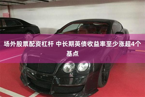 场外股票配资杠杆 中长期英债收益率至少涨超4个基点