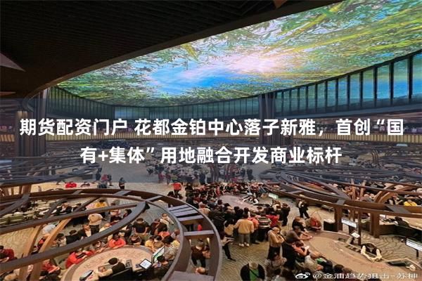 期货配资门户 花都金铂中心落子新雅，首创“国有+集体”用地融合开发商业标杆