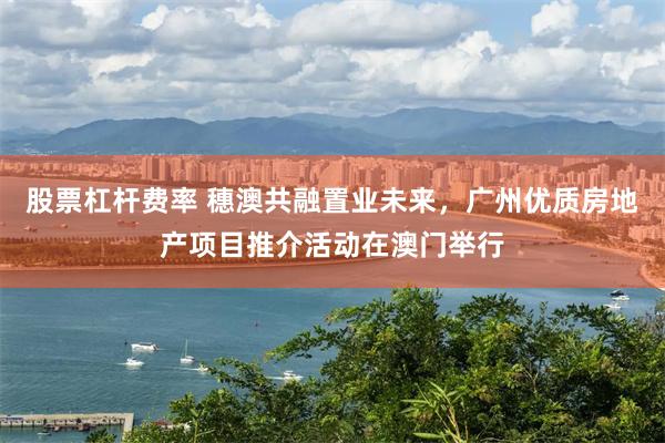 股票杠杆费率 穗澳共融置业未来，广州优质房地产项目推介活动在澳门举行