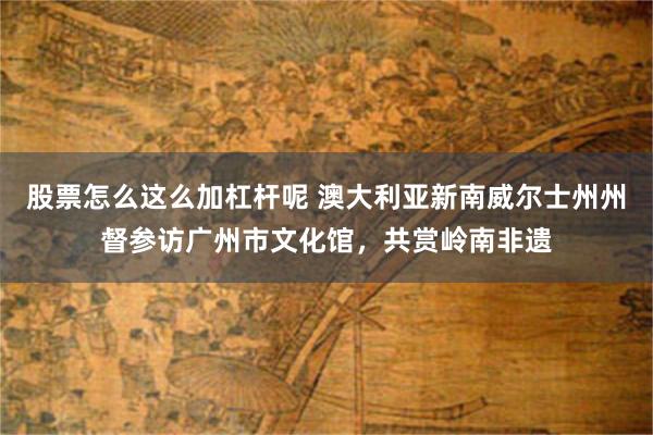 股票怎么这么加杠杆呢 澳大利亚新南威尔士州州督参访广州市文化馆，共赏岭南非遗