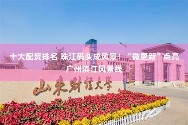 十大配资排名 珠江码头成风景！“微更新”点亮广州滨江风景线