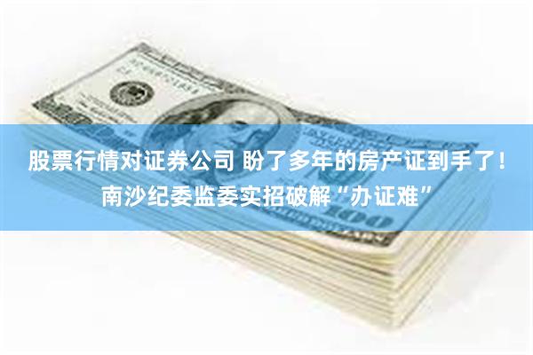 股票行情对证券公司 盼了多年的房产证到手了！南沙纪委监委实招破解“办证难”