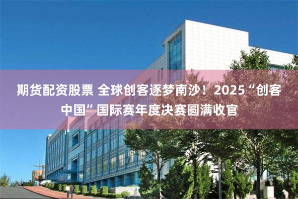 期货配资股票 全球创客逐梦南沙！2025“创客中国”国际赛年度决赛圆满收官