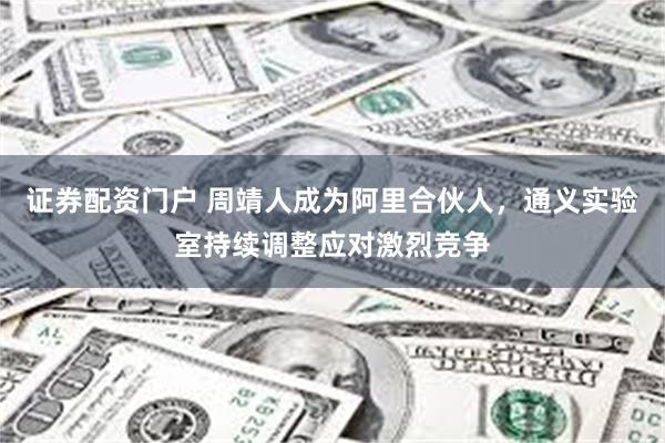 证券配资门户 周靖人成为阿里合伙人，通义实验室持续调整应对激烈竞争