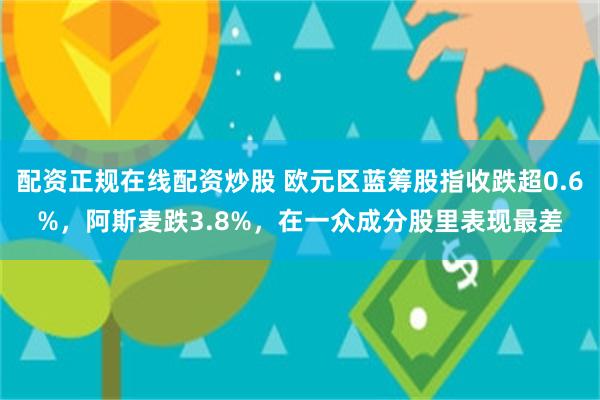 配资正规在线配资炒股 欧元区蓝筹股指收跌超0.6%，阿斯麦跌3.8%，在一众成分股里表现最差