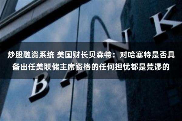 炒股融资系统 美国财长贝森特：对哈塞特是否具备出任美联储主席资格的任何担忧都是荒谬的