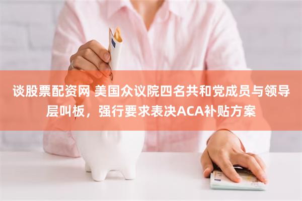 谈股票配资网 美国众议院四名共和党成员与领导层叫板，强行要求表决ACA补贴方案