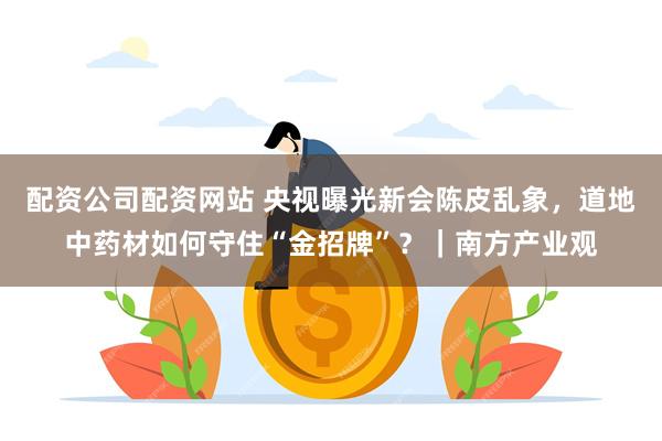 配资公司配资网站 央视曝光新会陈皮乱象，道地中药材如何守住“金招牌”？｜南方产业观