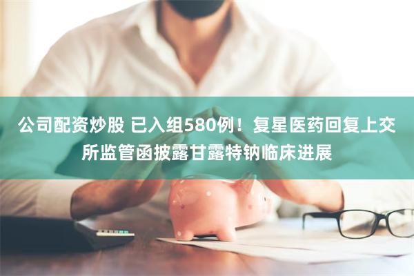 公司配资炒股 已入组580例！复星医药回复上交所监管函披露甘露特钠临床进展