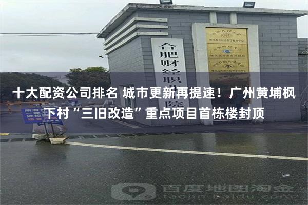 十大配资公司排名 城市更新再提速！广州黄埔枫下村“三旧改造”重点项目首栋楼封顶