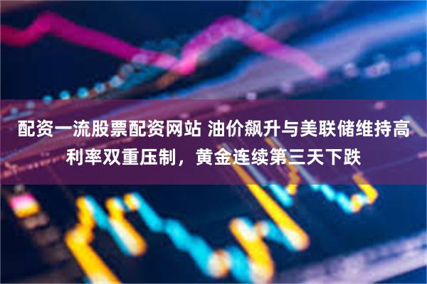 配资一流股票配资网站 油价飙升与美联储维持高利率双重压制，黄金连续第三天下跌