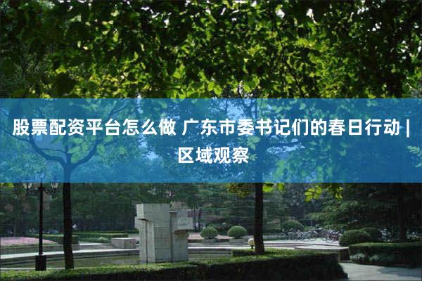 股票配资平台怎么做 广东市委书记们的春日行动 | 区域观察