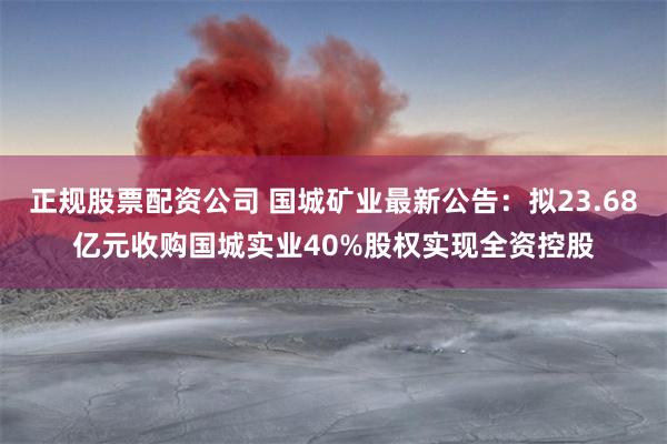 正规股票配资公司 国城矿业最新公告：拟23.68亿元收购国城实业40%股权实现全资控股
