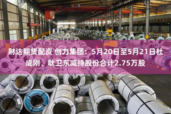 财达期货配资 创力集团:5月20日至5月21日杜成刚、耿卫东减持股份合计2.75万股