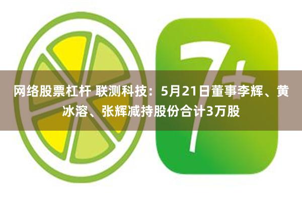 网络股票杠杆 联测科技：5月21日董事李辉、黄冰溶、张辉减持股份合计3万股