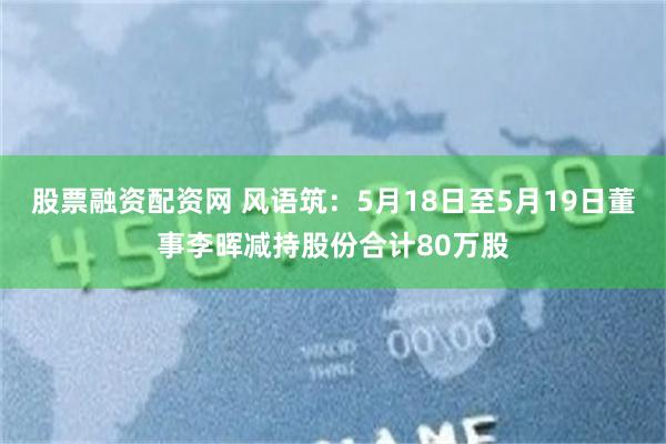 股票融资配资网 风语筑：5月18日至5月19日董事李晖减持股份合计80万股
