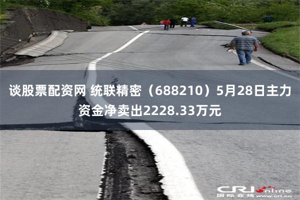 谈股票配资网 统联精密（688210）5月28日主力资金净卖出2228.33万元