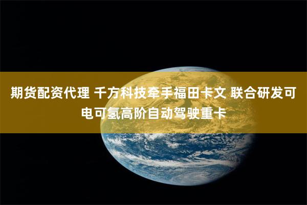 期货配资代理 千方科技牵手福田卡文 联合研发可电可氢高阶自动驾驶重卡