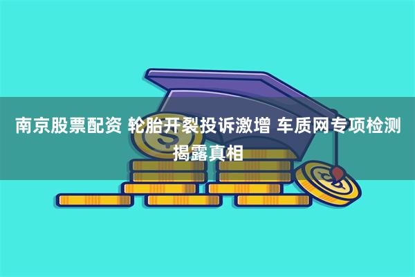 南京股票配资 轮胎开裂投诉激增 车质网专项检测揭露真相