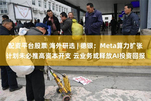 配资平台股票 海外研选 | 德银：Meta算力扩张计划未必推高资本开支 云业务或释放AI投资回报