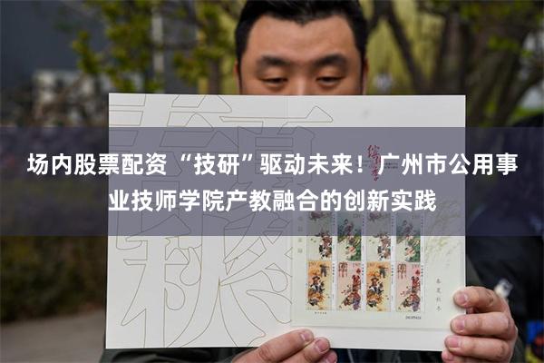 场内股票配资 “技研”驱动未来！广州市公用事业技师学院产教融合的创新实践