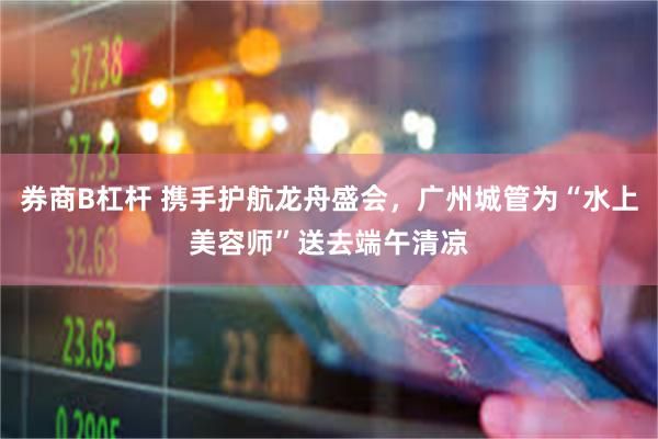 券商B杠杆 携手护航龙舟盛会，广州城管为“水上美容师”送去端午清凉