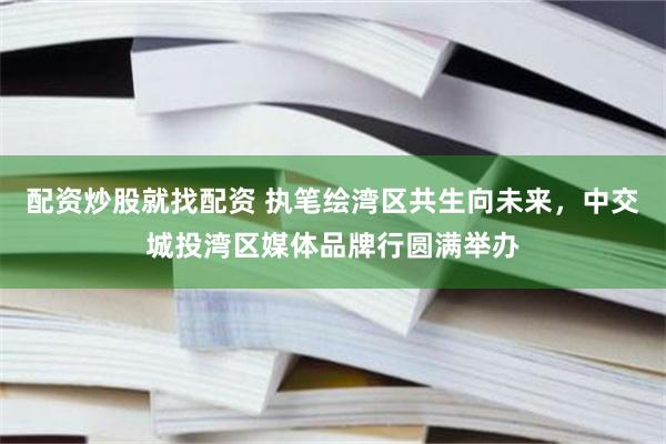 配资炒股就找配资 执笔绘湾区共生向未来，中交城投湾区媒体品牌行圆满举办