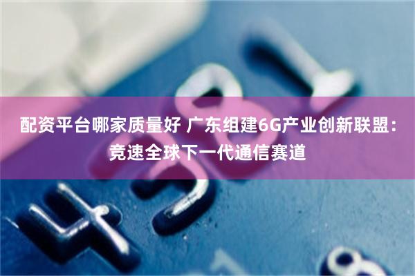 配资平台哪家质量好 广东组建6G产业创新联盟：竞速全球下一代通信赛道