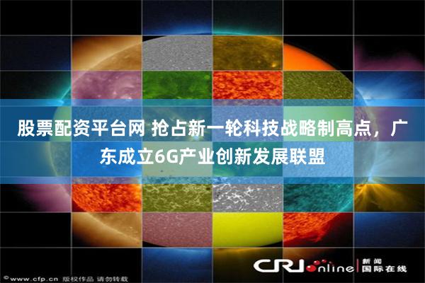 股票配资平台网 抢占新一轮科技战略制高点，广东成立6G产业创新发展联盟